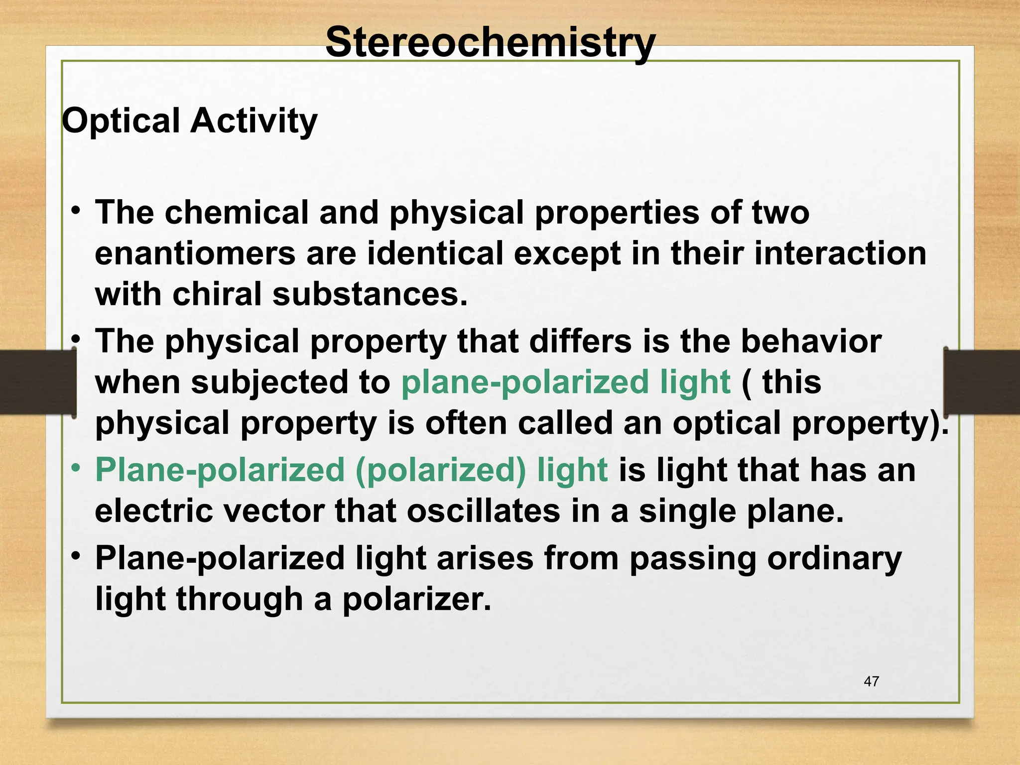 47
• The chemical and physical properties of two
enantiomers are identical except in their interaction
with chiral substances.
• The physical property that differs is the behavior
when subjected to plane-polarized light ( this
physical property is often called an optical property).
• Plane-polarized (polarized) light is light that has an
electric vector that oscillates in a single plane.
• Plane-polarized light arises from passing ordinary
light through a polarizer.
Optical Activity
Stereochemistry
 