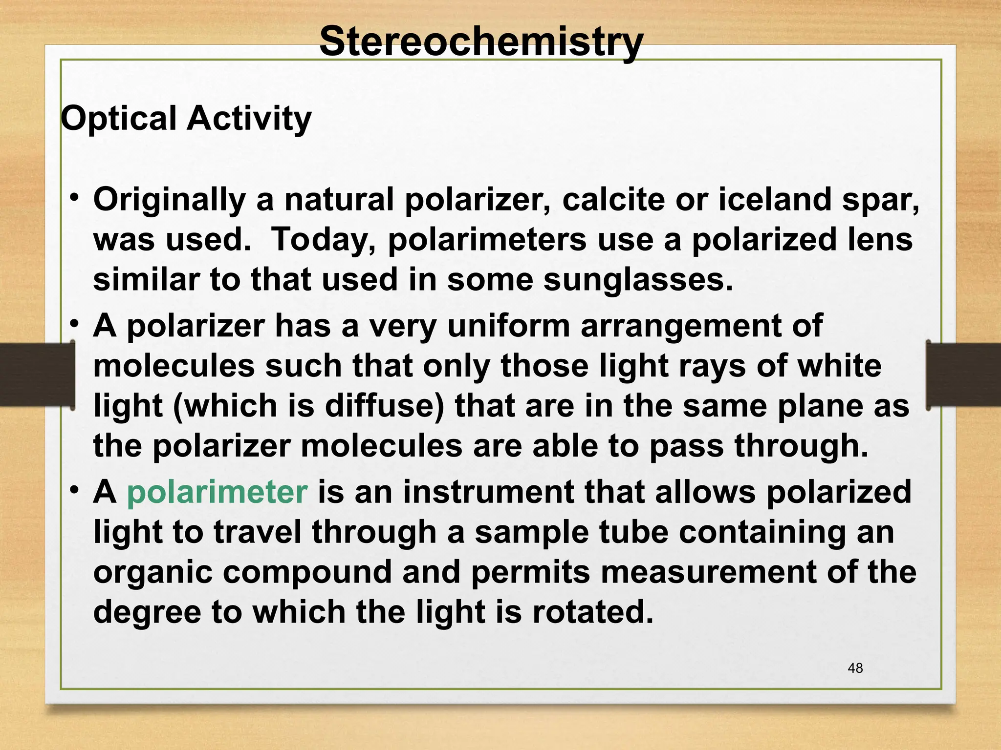 48
• Originally a natural polarizer, calcite or iceland spar,
was used. Today, polarimeters use a polarized lens
similar to that used in some sunglasses.
• A polarizer has a very uniform arrangement of
molecules such that only those light rays of white
light (which is diffuse) that are in the same plane as
the polarizer molecules are able to pass through.
• A polarimeter is an instrument that allows polarized
light to travel through a sample tube containing an
organic compound and permits measurement of the
degree to which the light is rotated.
Optical Activity
Stereochemistry
 