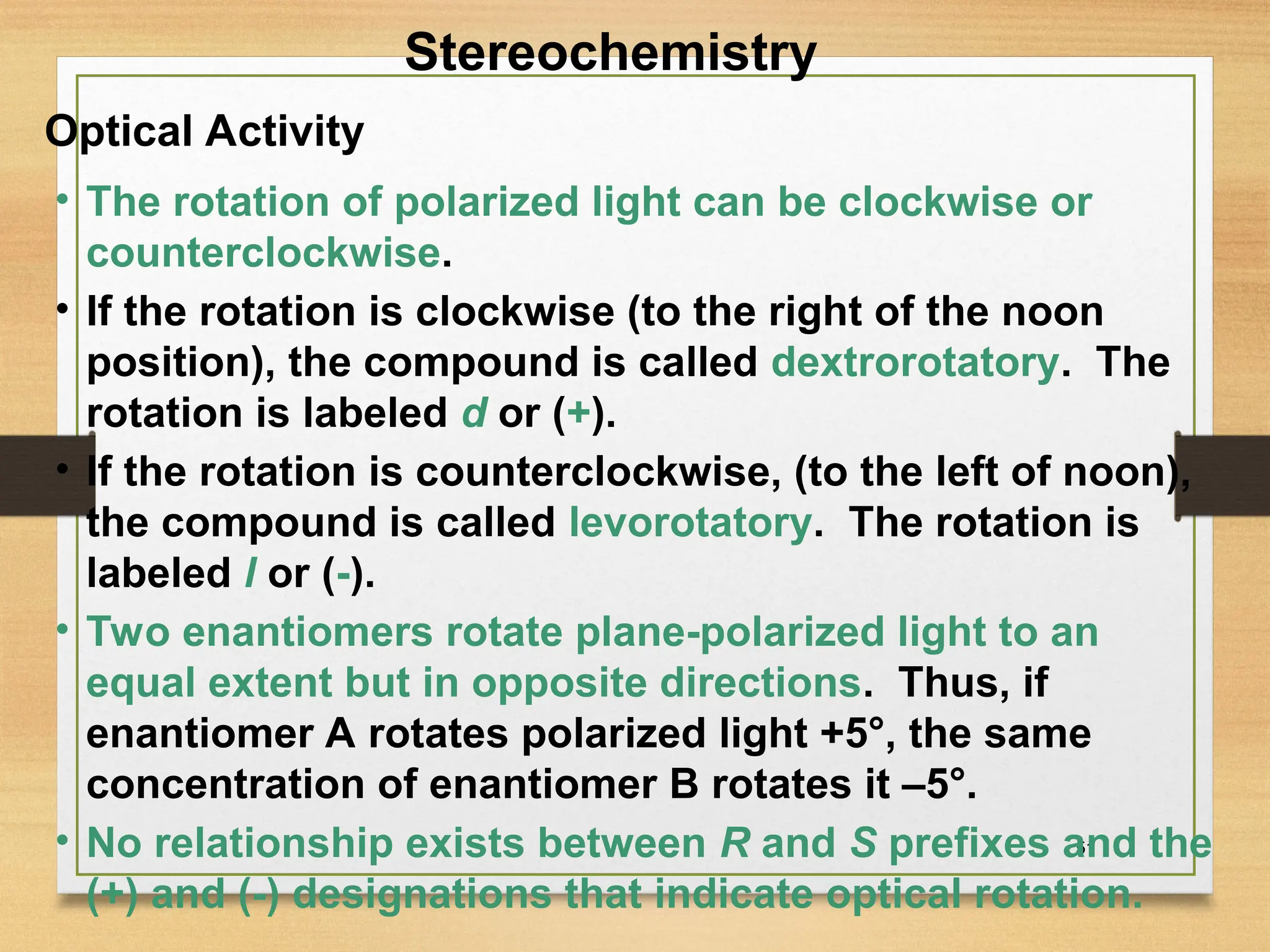 51
• The rotation of polarized light can be clockwise or
counterclockwise.
• If the rotation is clockwise (to the right of the noon
position), the compound is called dextrorotatory. The
rotation is labeled d or (+).
• If the rotation is counterclockwise, (to the left of noon),
the compound is called levorotatory. The rotation is
labeled l or (-).
• Two enantiomers rotate plane-polarized light to an
equal extent but in opposite directions. Thus, if
enantiomer A rotates polarized light +5°, the same
concentration of enantiomer B rotates it –5°.
• No relationship exists between R and S prefixes and the
(+) and (-) designations that indicate optical rotation.
Optical Activity
Stereochemistry
 
