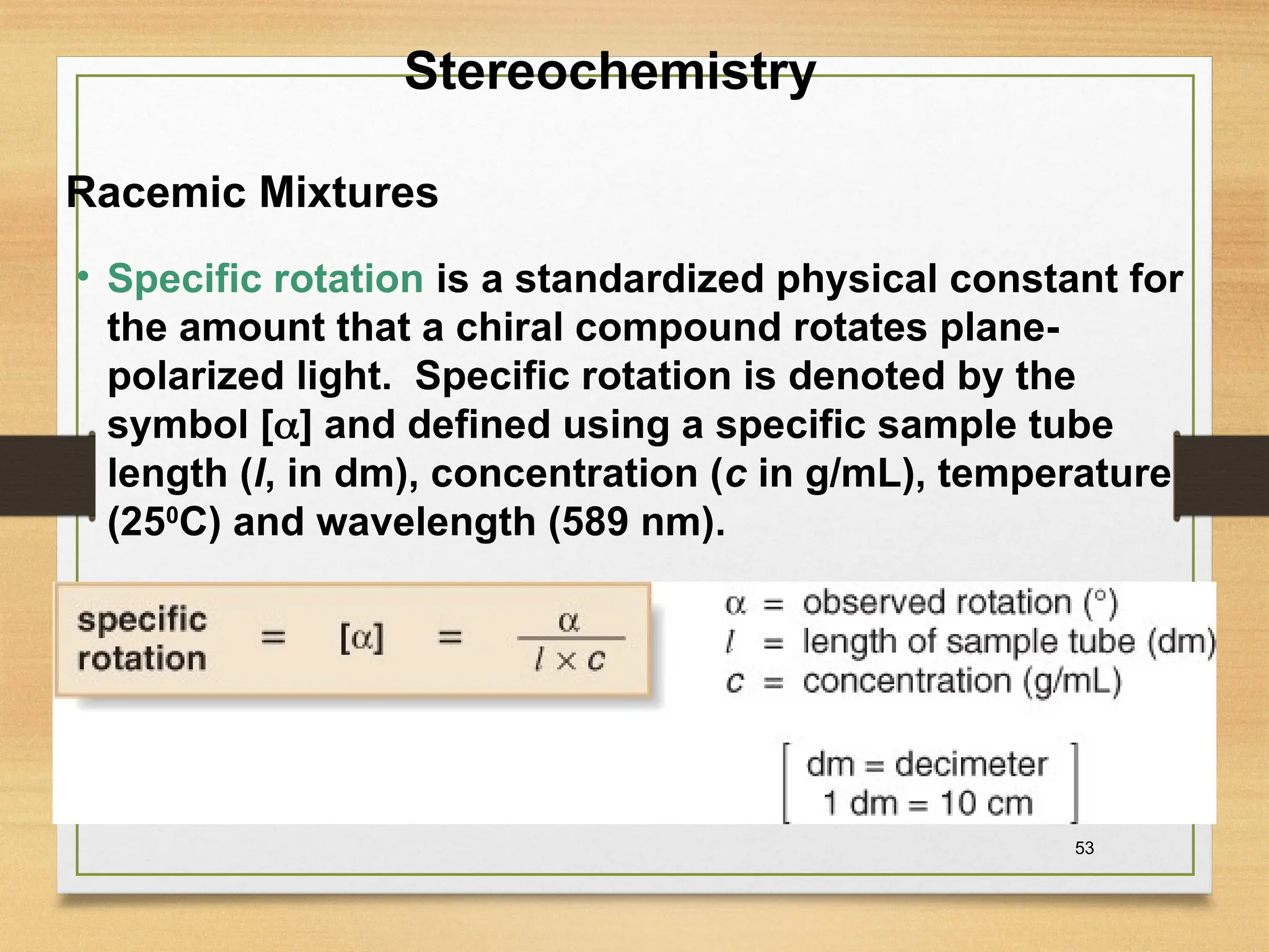 53
• Specific rotation is a standardized physical constant for
the amount that a chiral compound rotates plane-
polarized light. Specific rotation is denoted by the
symbol [] and defined using a specific sample tube
length (l, in dm), concentration (c in g/mL), temperature
(250
C) and wavelength (589 nm).
Stereochemistry
Racemic Mixtures
 