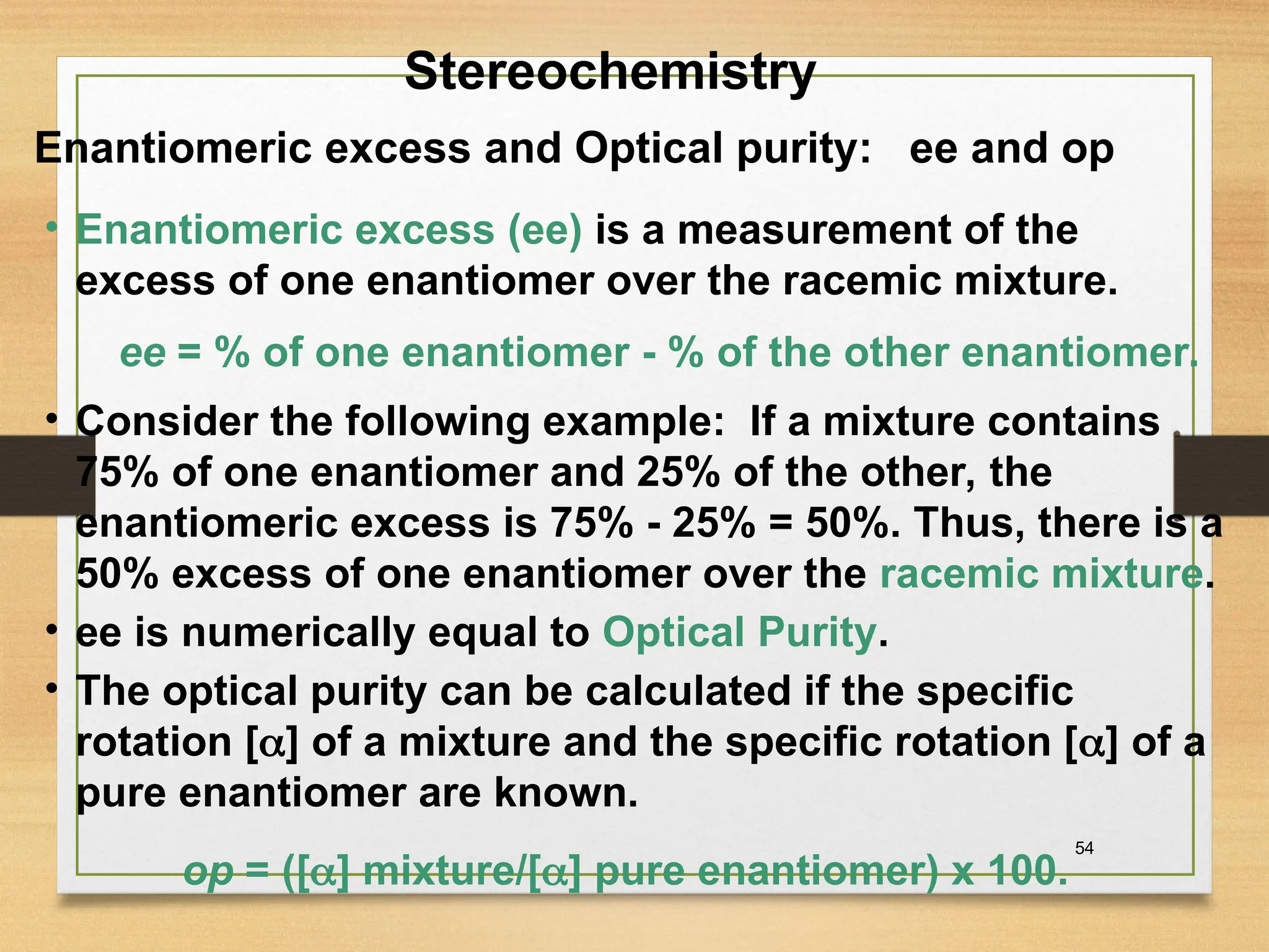 54
• Enantiomeric excess (ee) is a measurement of the
excess of one enantiomer over the racemic mixture.
Enantiomeric excess and Optical purity: ee and op
ee = % of one enantiomer - % of the other enantiomer.
• Consider the following example: If a mixture contains
75% of one enantiomer and 25% of the other, the
enantiomeric excess is 75% - 25% = 50%. Thus, there is a
50% excess of one enantiomer over the racemic mixture.
• ee is numerically equal to Optical Purity.
• The optical purity can be calculated if the specific
rotation [] of a mixture and the specific rotation [] of a
pure enantiomer are known.
op = ([] mixture/[] pure enantiomer) x 100.
Stereochemistry
 