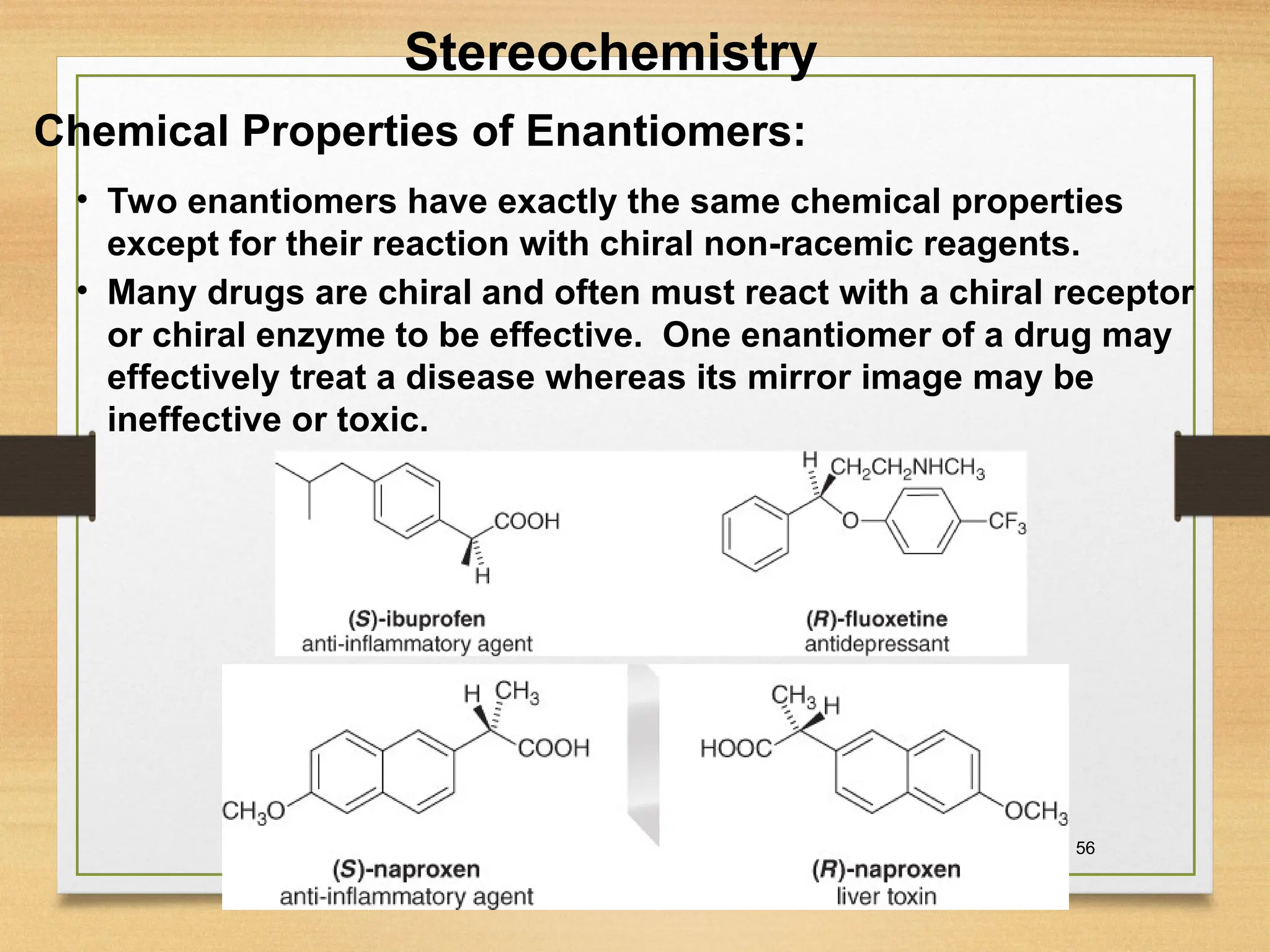 56
• Two enantiomers have exactly the same chemical properties
except for their reaction with chiral non-racemic reagents.
• Many drugs are chiral and often must react with a chiral receptor
or chiral enzyme to be effective. One enantiomer of a drug may
effectively treat a disease whereas its mirror image may be
ineffective or toxic.
Chemical Properties of Enantiomers:
Stereochemistry
 