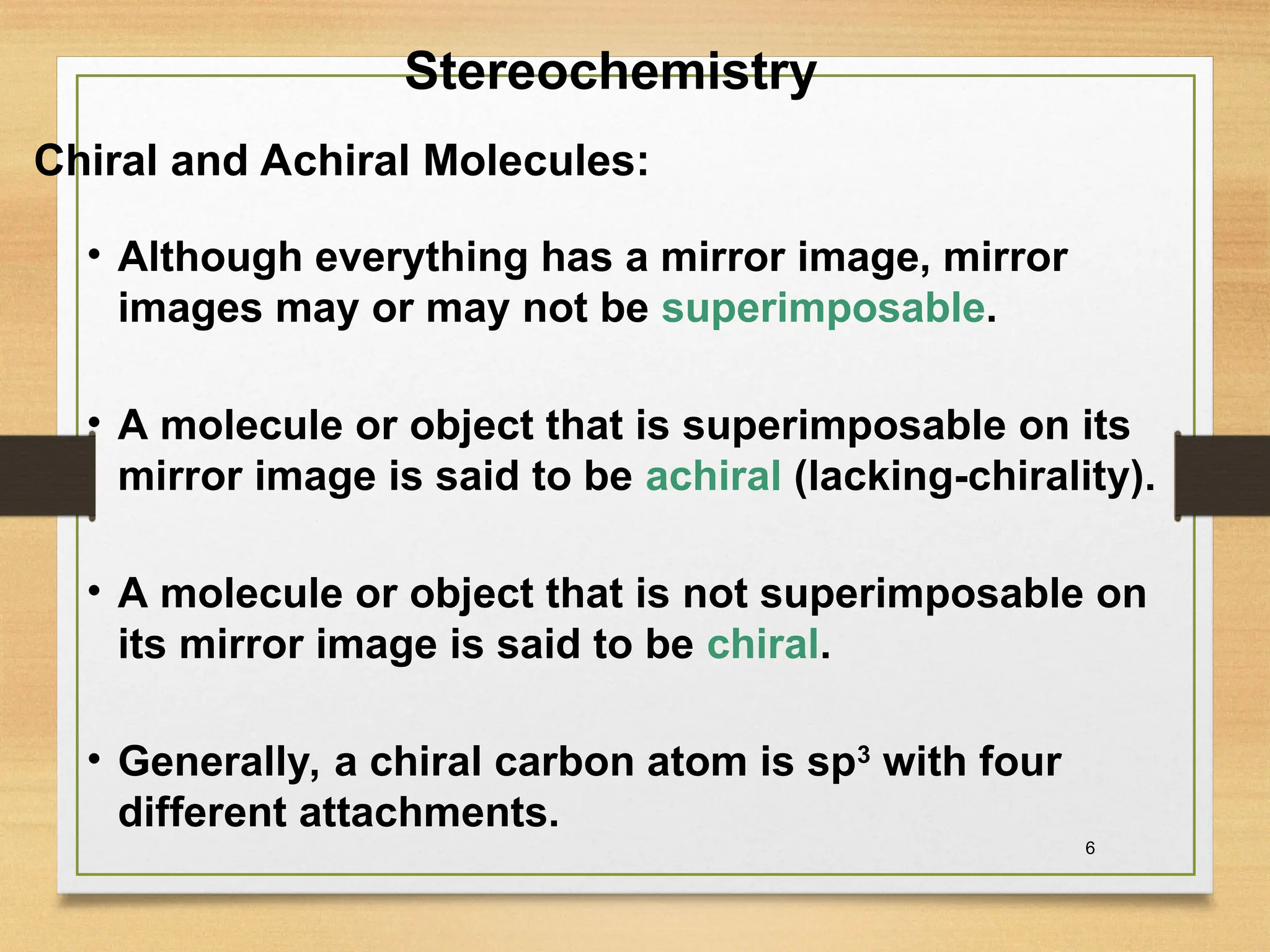 6
• Although everything has a mirror image, mirror
images may or may not be superimposable.
• A molecule or object that is superimposable on its
mirror image is said to be achiral (lacking-chirality).
• A molecule or object that is not superimposable on
its mirror image is said to be chiral.
• Generally, a chiral carbon atom is sp3
with four
different attachments.
Stereochemistry
Chiral and Achiral Molecules:
 