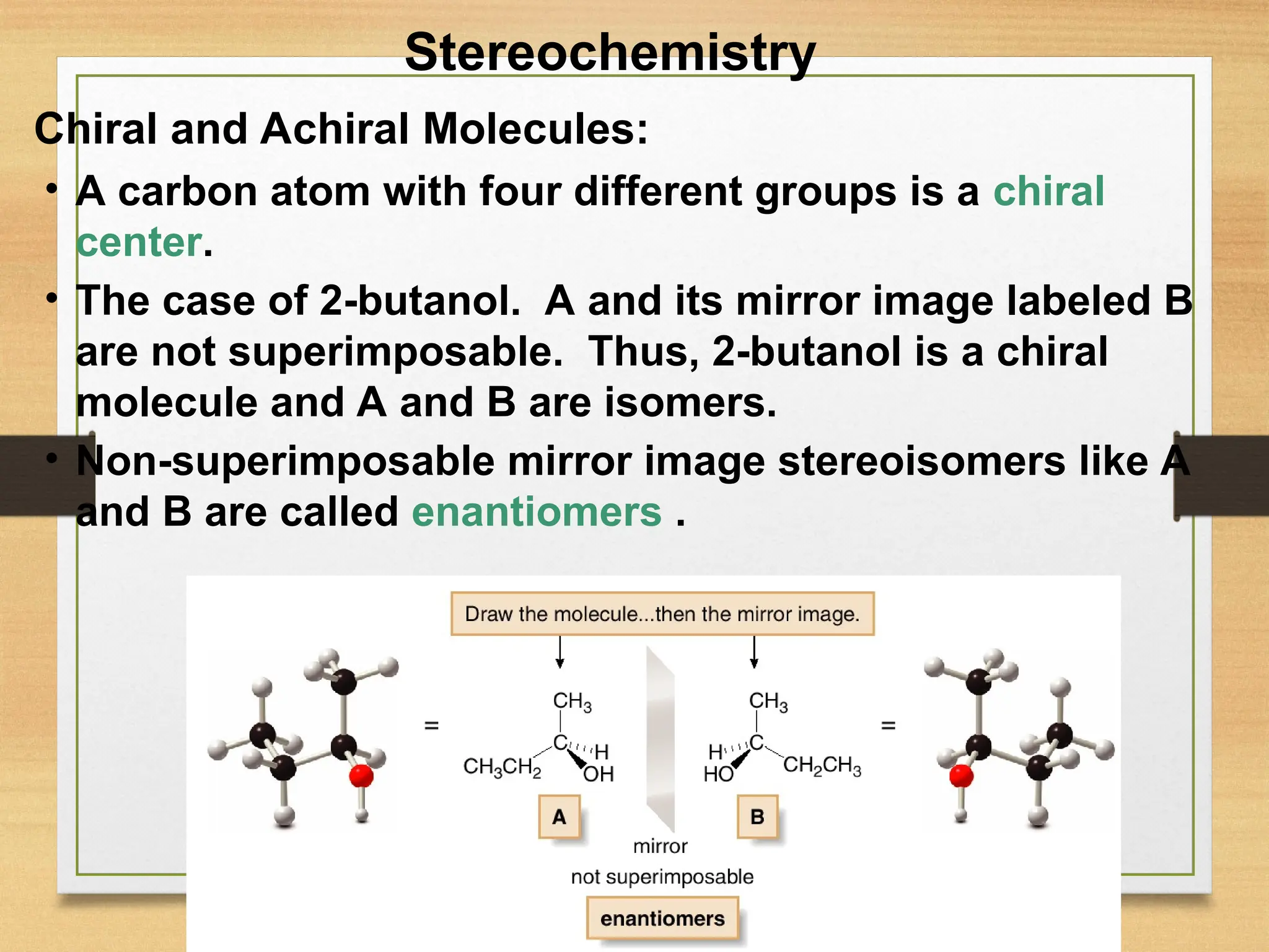 9
• A carbon atom with four different groups is a chiral
center.
• The case of 2-butanol. A and its mirror image labeled B
are not superimposable. Thus, 2-butanol is a chiral
molecule and A and B are isomers.
• Non-superimposable mirror image stereoisomers like A
and B are called enantiomers .
Stereochemistry
Chiral and Achiral Molecules:
 