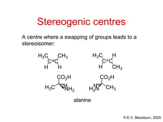 © E.V. Blackburn, 2005
Stereogenic centres
A centre where a swapping of groups leads to a
stereoisomer:
C C
H
CH3
H
H3C
C C
CH3
H
H
H3C
CO2H
H3C H
CO2H
CH3
H2N
H
NH2
alanine
 