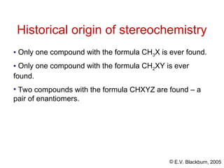 © E.V. Blackburn, 2005
Historical origin of stereochemistry
• Only one compound with the formula CH3X is ever found.
• Only one compound with the formula CH2XY is ever
found.
• Two compounds with the formula CHXYZ are found – a
pair of enantiomers.
 