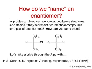 © E.V. Blackburn, 2005
A problem......How can we look at two Lewis structures
and decide if they represent two identical compounds
or a pair of enantiomers? How can we name them?
How do we “name” an
enantiomer?
H Cl
C2H5
CH3
Cl H
C2H5
CH3
Let’s take a drive through the Alps with....
R.S. Cahn, C.K. Ingold et V. Prelog, Experientia, 12, 81 (1956)
 