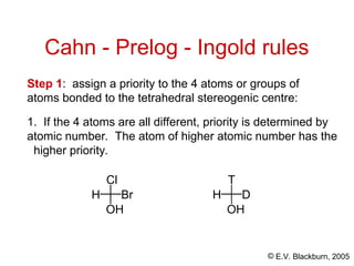 © E.V. Blackburn, 2005
Cahn - Prelog - Ingold rules
1. If the 4 atoms are all different, priority is determined by
atomic number. The atom of higher atomic number has the
higher priority.
Step 1: assign a priority to the 4 atoms or groups of
atoms bonded to the tetrahedral stereogenic centre:
Cl
H Br
OH
T
H D
OH
 