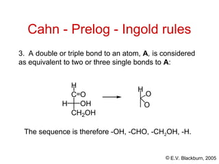 © E.V. Blackburn, 2005
The sequence is therefore -OH, -CHO, -CH2OH, -H.
Cahn - Prelog - Ingold rules
3. A double or triple bond to an atom, A, is considered
as equivalent to two or three single bonds to A:
H
O
O
H
C
CH2OH
H OH
O
 