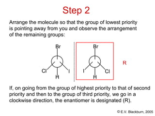 © E.V. Blackburn, 2005
Step 2
Arrange the molecule so that the group of lowest priority
is pointing away from you and observe the arrangement
of the remaining groups:
I
Cl
H
Cl
I
H
Br Br
If, on going from the group of highest priority to that of second
priority and then to the group of third priority, we go in a
clockwise direction, the enantiomer is designated (R).
R
 