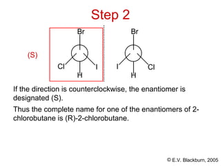 © E.V. Blackburn, 2005
Thus the complete name for one of the enantiomers of 2-
chlorobutane is (R)-2-chlorobutane.
Step 2
I
Cl
H
Cl
I
H
Br Br
If the direction is counterclockwise, the enantiomer is
designated (S).
(S)
 