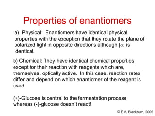 © E.V. Blackburn, 2005
Properties of enantiomers
b) Chemical: They have identical chemical properties
except for their reaction with reagents which are,
themselves, optically active. In this case, reaction rates
differ and depend on which enantiomer of the reagent is
used.
(+)-Glucose is central to the fermentation process
whereas (-)-glucose doesn’t react!
a) Physical: Enantiomers have identical physical
properties with the exception that they rotate the plane of
polarized light in opposite directions although || is
identical.
 