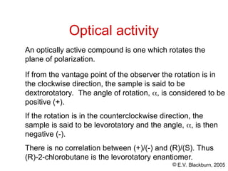 © E.V. Blackburn, 2005
If from the vantage point of the observer the rotation is in
the clockwise direction, the sample is said to be
dextrorotatory. The angle of rotation, , is considered to be
positive (+).
If the rotation is in the counterclockwise direction, the
sample is said to be levorotatory and the angle, , is then
negative (-).
There is no correlation between (+)/(-) and (R)/(S). Thus
(R)-2-chlorobutane is the levorotatory enantiomer.
Optical activity
An optically active compound is one which rotates the
plane of polarization.
 