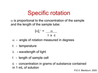 © E.V. Blackburn, 2005
Specific rotation
 is proportional to the concentration of the sample
and the length of the sample tube:
[]
t
= 
l x c
 - angle of rotation measured in degrees
t - temperature
 - wavelength of light
l - length of sample cell
c - concentration in grams of substance contained
in 1 mL of solution
 