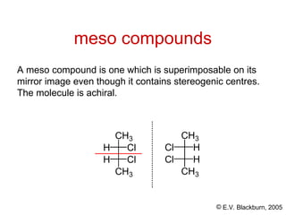 © E.V. Blackburn, 2005
meso compounds
A meso compound is one which is superimposable on its
mirror image even though it contains stereogenic centres.
The molecule is achiral.
Cl H
CH3
Cl H
CH3
H Cl
CH3
H Cl
CH3
 