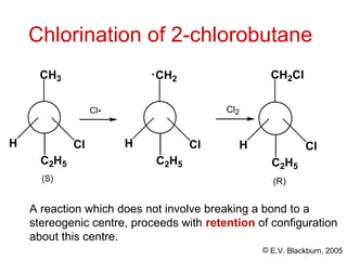 © E.V. Blackburn, 2005
A reaction which does not involve breaking a bond to a
stereogenic centre, proceeds with retention of configuration
about this centre.
Cl
H
CH3
C2H5
(S)
Cl
Chlorination of 2-chlorobutane
Cl
H
CH2
C2H5
Cl
H
CH2Cl
C2H5
Cl2
(R)
 