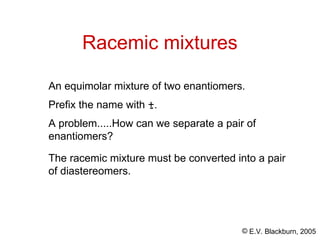 © E.V. Blackburn, 2005
Racemic mixtures
An equimolar mixture of two enantiomers.
Prefix the name with +.
-
A problem.....How can we separate a pair of
enantiomers?
The racemic mixture must be converted into a pair
of diastereomers.
 