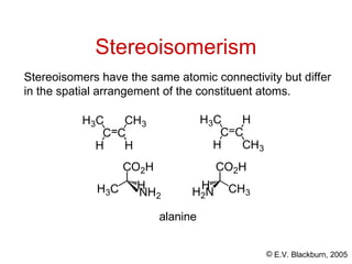 © E.V. Blackburn, 2005
Stereoisomerism
Stereoisomers have the same atomic connectivity but differ
in the spatial arrangement of the constituent atoms.
C C
H
CH3
H
H3C
C C
CH3
H
H
H3C
CO2H
H3C H
CO2H
CH3
H2N
H
NH2
alanine
 