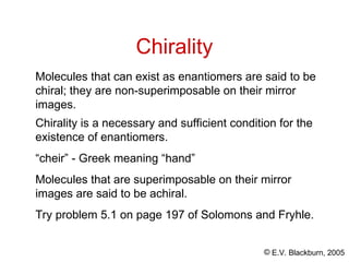 © E.V. Blackburn, 2005
Chirality
Chirality is a necessary and sufficient condition for the
existence of enantiomers.
“cheir” - Greek meaning “hand”
Molecules that are superimposable on their mirror
images are said to be achiral.
Try problem 5.1 on page 197 of Solomons and Fryhle.
Molecules that can exist as enantiomers are said to be
chiral; they are non-superimposable on their mirror
images.
 