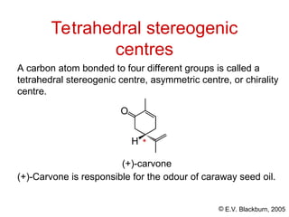 © E.V. Blackburn, 2005
Tetrahedral stereogenic
centres
A carbon atom bonded to four different groups is called a
tetrahedral stereogenic centre, asymmetric centre, or chirality
centre.
O
H
(+)-carvone
(+)-Carvone is responsible for the odour of caraway seed oil.
*
 