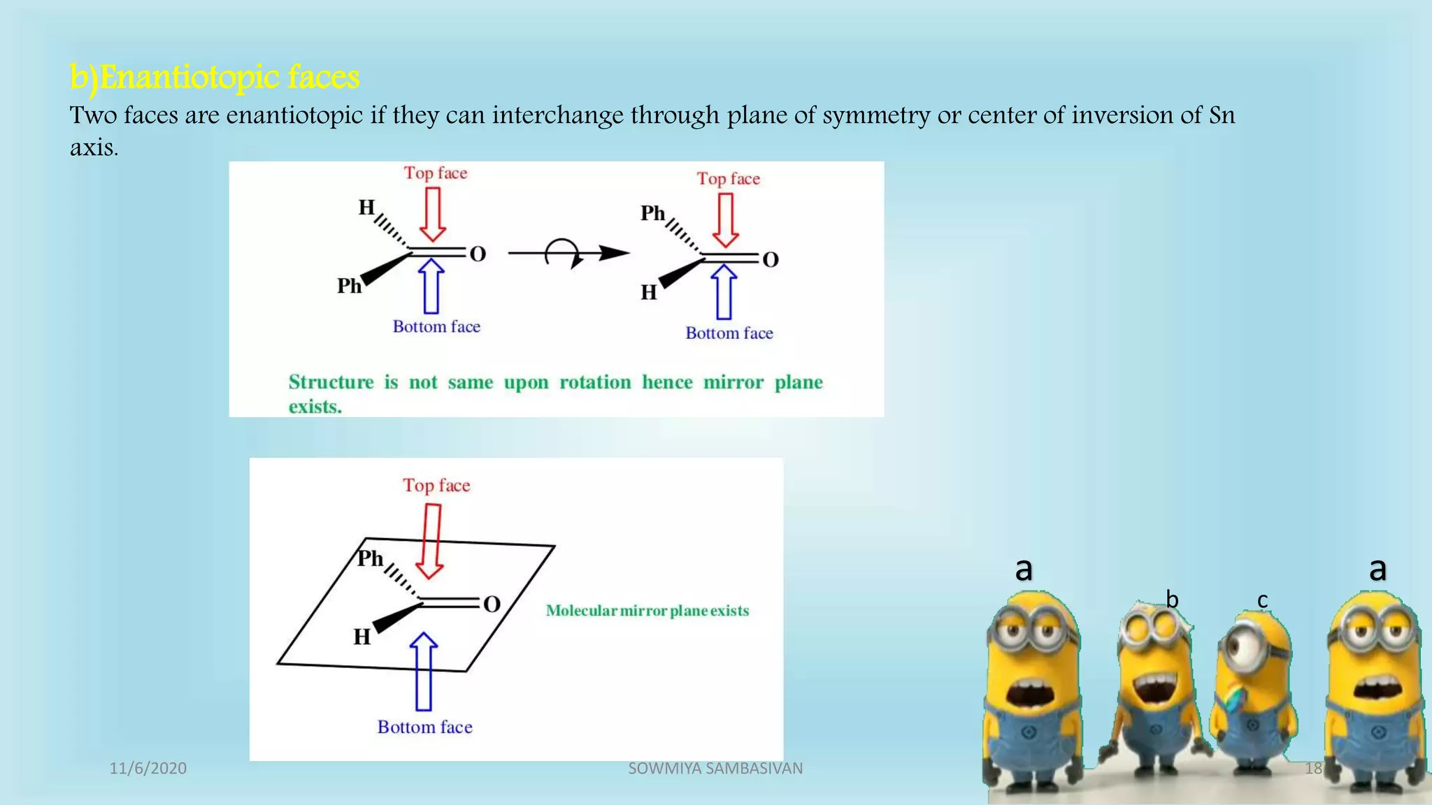 a a
b c
b)Enantiotopic faces
Two faces are enantiotopic if they can interchange through plane of symmetry or center of inversion of Sn
axis.
11/6/2020 18SOWMIYA SAMBASIVAN
 
