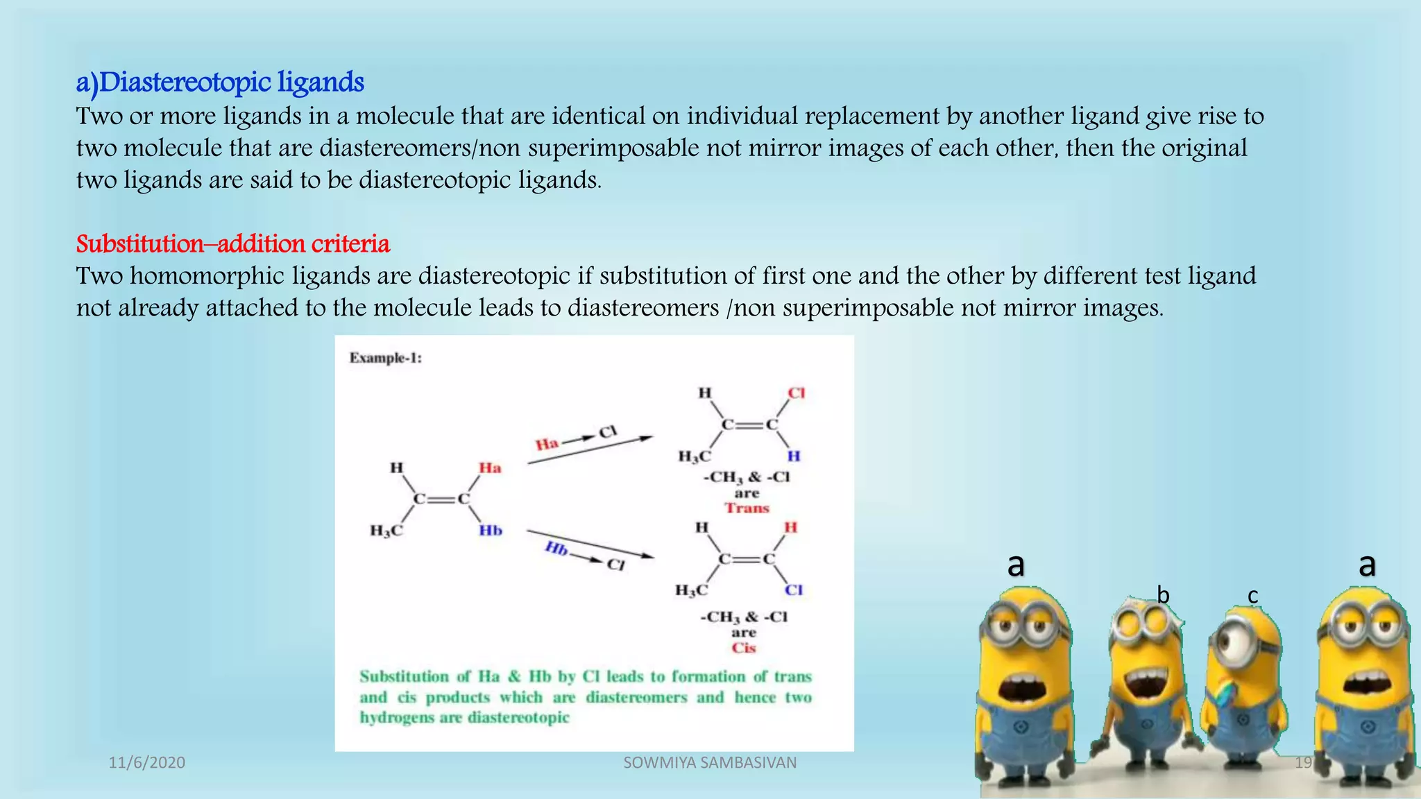 a a
b c
a)Diastereotopic ligands
Two or more ligands in a molecule that are identical on individual replacement by another ligand give rise to
two molecule that are diastereomers/non superimposable not mirror images of each other, then the original
two ligands are said to be diastereotopic ligands.
Substitution–addition criteria
Two homomorphic ligands are diastereotopic if substitution of first one and the other by different test ligand
not already attached to the molecule leads to diastereomers /non superimposable not mirror images.
11/6/2020 19SOWMIYA SAMBASIVAN
 