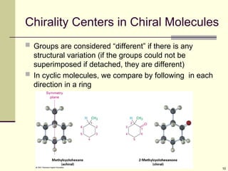 10
Chirality Centers in Chiral Molecules
 Groups are considered “different” if there is any
structural variation (if the groups could not be
superimposed if detached, they are different)
 In cyclic molecules, we compare by following in each
direction in a ring
 