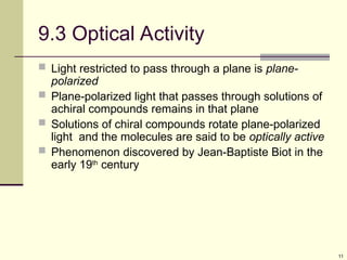 11
9.3 Optical Activity
 Light restricted to pass through a plane is plane-
polarized
 Plane-polarized light that passes through solutions of
achiral compounds remains in that plane
 Solutions of chiral compounds rotate plane-polarized
light and the molecules are said to be optically active
 Phenomenon discovered by Jean-Baptiste Biot in the
early 19th
century
 