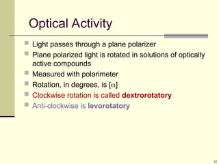 12
Optical Activity
 Light passes through a plane polarizer
 Plane polarized light is rotated in solutions of optically
active compounds
 Measured with polarimeter
 Rotation, in degrees, is []
 Clockwise rotation is called dextrorotatory
 Anti-clockwise is levorotatory
 