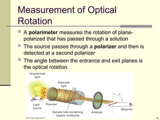 13
Measurement of Optical
Rotation
 A polarimeter measures the rotation of plane-
polarized that has passed through a solution
 The source passes through a polarizer and then is
detected at a second polarizer
 The angle between the entrance and exit planes is
the optical rotation.
 