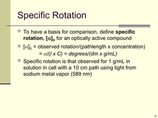 15
Specific Rotation
 To have a basis for comparison, define specific
rotation, []D for an optically active compound
 []D = observed rotation/(pathlength x concentration)
= /(l x C) = degrees/(dm x g/mL)
 Specific rotation is that observed for 1 g/mL in
solution in cell with a 10 cm path using light from
sodium metal vapor (589 nm)
 