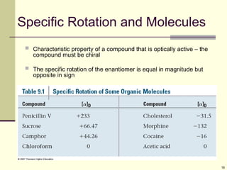 16
Specific Rotation and Molecules
 Characteristic property of a compound that is optically active – the
compound must be chiral
 The specific rotation of the enantiomer is equal in magnitude but
opposite in sign
 