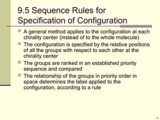 17
9.5 Sequence Rules for
Specification of Configuration
 A general method applies to the configuration at each
chirality center (instead of to the whole molecule)
 The configuration is specified by the relative positions
of all the groups with respect to each other at the
chirality center
 The groups are ranked in an established priority
sequence and compared
 The relationship of the groups in priority order in
space determines the label applied to the
configuration, according to a rule
 