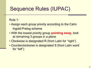 18
Sequence Rules (IUPAC)
Rule 1:
• Assign each group priority according to the Cahn
Ingold-Prelog scheme
• With the lowest priority group pointing away, look
at remaining 3 groups in a plane
• Clockwise is designated R (from Latin for “right”)
• Counterclockwise is designated S (from Latin word
for “left”)
 