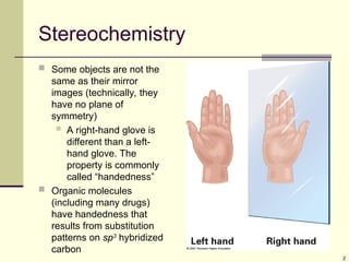 2
Stereochemistry
 Some objects are not the
same as their mirror
images (technically, they
have no plane of
symmetry)
 A right-hand glove is
different than a left-
hand glove. The
property is commonly
called “handedness”
 Organic molecules
(including many drugs)
have handedness that
results from substitution
patterns on sp3
hybridized
carbon
 