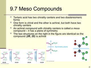 26
9.7 Meso Compounds
 Tartaric acid has two chirality centers and two diastereomeric
forms
 One form is chiral and the other is achiral, but both have two
chirality centers
 An achiral compound with chirality centers is called a meso
compound – it has a plane of symmetry
 The two structures on the right in the figure are identical so the
compound (2R, 3S) is achiral
 