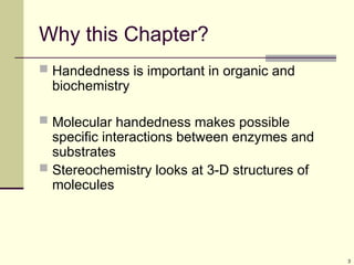 3
Why this Chapter?
 Handedness is important in organic and
biochemistry
 Molecular handedness makes possible
specific interactions between enzymes and
substrates
 Stereochemistry looks at 3-D structures of
molecules
 