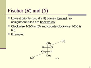 33
Fischer (R) and (S)
 Lowest priority (usually H) comes forward, so
assignment rules are backwards!
 Clockwise 1-2-3 is (S) and counterclockwise 1-2-3 is
(R).
 Example:
CH3
H Cl
Cl H
CH3
(S)
(S) =>
 