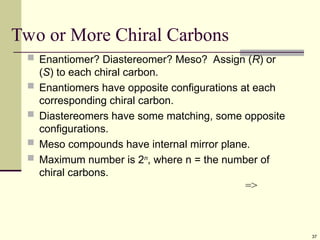 37
Two or More Chiral Carbons
 Enantiomer? Diastereomer? Meso? Assign (R) or
(S) to each chiral carbon.
 Enantiomers have opposite configurations at each
corresponding chiral carbon.
 Diastereomers have some matching, some opposite
configurations.
 Meso compounds have internal mirror plane.
 Maximum number is 2n
, where n = the number of
chiral carbons.
=>
 