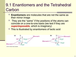4
9.1 Enantiomers and the Tetrahedral
Carbon
 Enantiomers are molecules that are not the same as
their mirror image
 They are the “same” if the positions of the atoms can
coincide on a one-to-one basis (we test if they are
superimposable, which is imaginary)
 This is illustrated by enantiomers of lactic acid
 