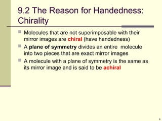 6
9.2 The Reason for Handedness:
Chirality
 Molecules that are not superimposable with their
mirror images are chiral (have handedness)
 A plane of symmetry divides an entire molecule
into two pieces that are exact mirror images
 A molecule with a plane of symmetry is the same as
its mirror image and is said to be achiral
 