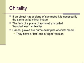 7
Chirality
 If an object has a plane of symmetry it is necessarily
the same as its mirror image
 The lack of a plane of symmetry is called
“handedness”, chirality
 Hands, gloves are prime examples of chiral object
 They have a “left” and a “right” version
 