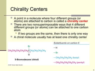 9
Chirality Centers
 A point in a molecule where four different groups (or
atoms) are attached to carbon is called a chirality center
 There are two nonsuperimposable ways that 4 different
different groups (or atoms) can be attached to one carbon
atom
 If two groups are the same, then there is only one way
 A chiral molecule usually has at least one chirality center
 