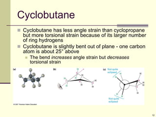 12
Cyclobutane
 Cyclobutane has less angle strain than cyclopropane
but more torsional strain because of its larger number
of ring hydrogens
 Cyclobutane is slightly bent out of plane - one carbon
atom is about 25° above
 The bend increases angle strain but decreases
torsional strain
 