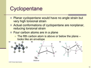 13
Cyclopentane
 Planar cyclopentane would have no angle strain but
very high torsional strain
 Actual conformations of cyclopentane are nonplanar,
reducing torsional strain
 Four carbon atoms are in a plane
 The fifth carbon atom is above or below the plane –
looks like an envelope
 