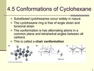 14
4.5 Conformations of Cyclohexane
 Substituted cyclohexanes occur widely in nature
 The cyclohexane ring is free of angle strain and
torsional strain
 The conformation is has alternating atoms in a
common plane and tetrahedral angles between all
carbons
 This is called a chair conformation
 