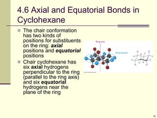 16
4.6 Axial and Equatorial Bonds in
Cyclohexane
 The chair conformation
has two kinds of
positions for substituents
on the ring: axial
positions and equatorial
positions
 Chair cyclohexane has
six axial hydrogens
perpendicular to the ring
(parallel to the ring axis)
and six equatorial
hydrogens near the
plane of the ring
 