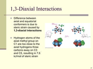 21
1,3-Diaxial Interactions
 Difference between
axial and equatorial
conformers is due to
steric strain caused by
1,3-diaxial interactions
 Hydrogen atoms of the
axial methyl group on
C1 are too close to the
axial hydrogens three
carbons away on C3
and C5, resulting in 7.6
kJ/mol of steric strain
 