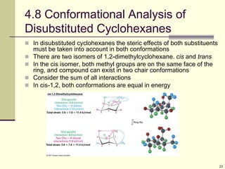 23
4.8 Conformational Analysis of
Disubstituted Cyclohexanes
 In disubstituted cyclohexanes the steric effects of both substituents
must be taken into account in both conformations
 There are two isomers of 1,2-dimethylcyclohexane. cis and trans
 In the cis isomer, both methyl groups are on the same face of the
ring, and compound can exist in two chair conformations
 Consider the sum of all interactions
 In cis-1,2, both conformations are equal in energy
 