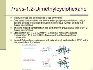 24
Trans-1,2-Dimethylcyclohexane
 Methyl groups are on opposite faces of the ring
 One trans conformation has both methyl groups equatorial and only a
gauche butane interaction between methyls (3.8 kJ/mol) and no 1,3-
diaxial interactions
 The ring-flipped conformation has both methyl groups axial with four 1,3-
diaxial interactions
 Steric strain of 4  3.8 kJ/mol = 15.2 kJ/mol makes the diaxial
conformation 11.4 kJ/mol less favorable than the diequatorial
conformation
 trans-1,2-dimethylcyclohexane will exist almost exclusively (>99%) in the
diequatorial conformation
 